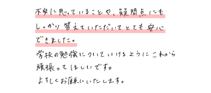 不安に思っていることや、疑問点にもしっかり答えていただいてとても安心できました。学校の勉強についていけるようにこれから頑張ってほしいです。よろしくお願いいたします。