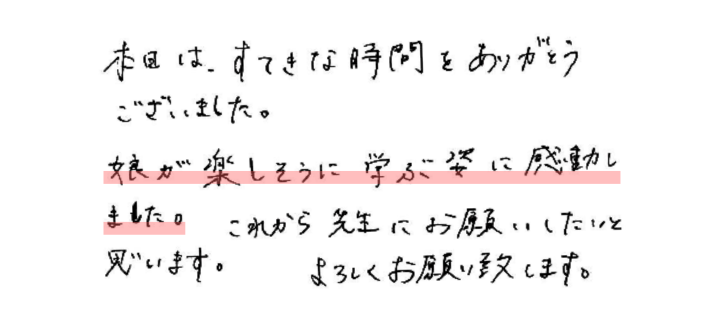 本日はすてきな時間をありがとうございました。
娘が楽しそうに学ぶ姿に感動しました。これから先生にお願いしたいと思います。
よろしくお願い致します。