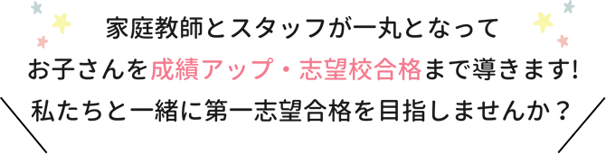 家庭教師とスタッフが一丸となってお子さんを成績アップ・志望校合格まで導きます！私たちと一緒に第一志望合格を目指しませんか？