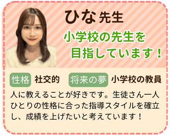 ひな先生　小学校の先生を目指しています！　性格：社交的　将来の夢：小学校の教員　人に教えることが好きです。生徒さん一人ひとりの性格に合った指導スタイルを確立し、成績を上げたいと考えています！