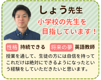 しょう先生　小学校の先生を目指しています！　性格：継続できる　将来の夢：英語教師　授業を通して、先生の方には自信を持ってこれだけは絶対にできるようになったという経験をしていただきたいと思います。