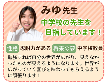 みゆ先生　中学校の先生を目指しています！　性格：忍耐力がある　将来の夢：中学校教員　勉強すれば自分の世界が広がり、見えなかったものが見えるようになります。世界が広がっていく喜びを味わってもらえるように頑張ります。