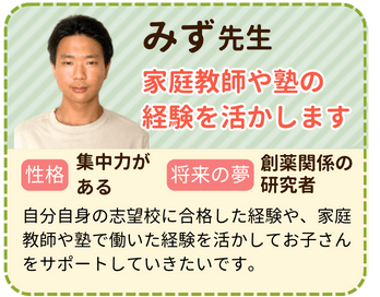 みず先生　家庭教師や塾の経験を活かします　性格：集中力がある　将来の夢：製薬関係の研究者　自分自身の志望校に合格した経験や、家庭教師や塾で働いた経験を活かしてお子さんをサポートしていきたいです。