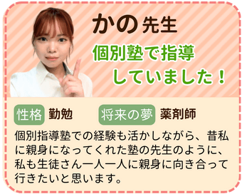 かの先生　個別塾で指導していました！　性格：勤勉　将来の夢：薬剤師　個別指導塾での経験も活かしながら、昔私に親身になってくれた塾の先生のように、私も生徒さん一人一人に親身に向き合っていきたいと思います。