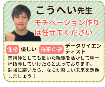 こうへい先生　モチベーション作りは任せてください　性格：優しい　将来の夢：データサイエンティスト　塾講師としても働いた経験を活かして精一杯指導していけたらと思っております。勉強に躓いたら、なにか楽しい未来を想像しましょう！