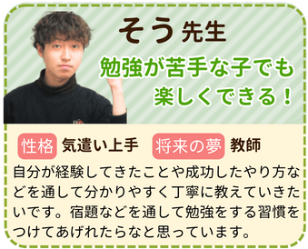 そう先生　勉強が苦手な子でも楽しくできる！　性格：気遣い上手　将来の夢：教師　自分が経験してきたことや成功したやり方などを通して分かりやすく丁寧に教えていきたいです。宿題などを通して勉強をする習慣をつけてあげれたらなと思っています。