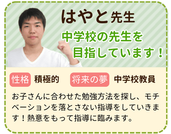 はやと先生　中学校の先生を目指しています！　性格：積極的　将来の夢：中学校教員　お子さんに合わせた勉強方法を探し、モチベーションを落とさない指導をしていきます！熱意をもって指導に挑みます。