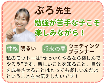 ぶろ先生　勉強が苦手な子こそ楽しみながら！　性格：明るい　将来の夢：ウエディングプランナー　私のモットーは”せっかくやるなら楽しんでやろう”です。新しいことを知ること、自分を成長させることはとってもたのしいんだよということをお伝えしたいです！