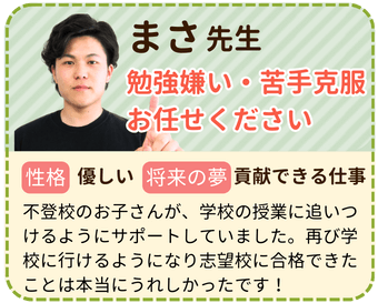 まさ先生　勉強嫌い・苦手克服お任せください　性格：優しい　将来の夢：貢献できる仕事　不登校のお子さんが、学校の授業に追いつけるようにサポートしていました。再び学校に行けるようになり志望校に合格できたことは本当にうれしかったです！