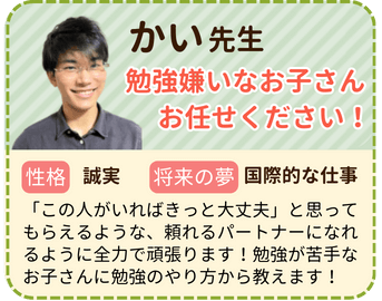 かい先生　勉強が嫌いなお子さんおまかせください！　性格：誠実　将来の夢：国際的な仕事　「この人がいればきっと大丈夫」と思ってもらえるような、頼れるパートナーになれるように全力で頑張ります！勉強が苦手なお子さんに勉強のやり方から教えます！