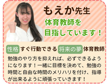 もえか先生　体育教師を目指しています！　性格：すぐ行動できる　将来の夢：体育教師　勉強のやり方を抑えれば、必ずできるようになります！一緒に目標を決めて、勉強の時間と自由な時間のメリハリを付け、指導ができるように頑張っていきます！