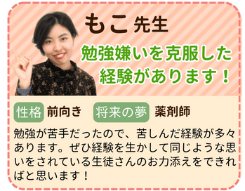 もこ先生　勉強嫌いを克服した経験があります　性格：前向き　将来の夢：薬剤師　勉強が苦手だったので、苦しんだ経験が多々あります。ぜひ経験を活かして同じような思いをされている生徒さんのお力添えをできればと思います！