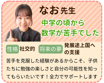 なお先生　中学の頃から数学が苦手でした　性格：社交的　将来の夢：発展途上国への支援　苦手を克服した経験があるからこそ、子供たちに勉強の楽しさと自分の可能性を知ってもらいたいです！全力でサポートします