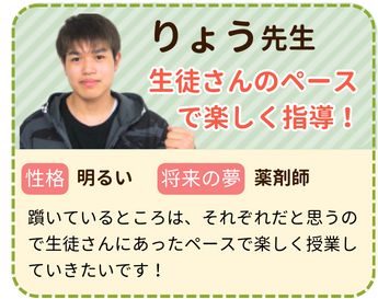 りょう先生　生徒さんのペースで楽しく指導！　性格：明るい　将来の夢：薬剤師　躓いているところは、それぞれだと思うので生徒さんにあったペースで楽しく授業していきたいです！