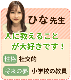 ひな先生　小学校の先生を目指しています！　性格：社交的　将来の夢：小学校の教員　人に教えることが好きです。生徒さん一人ひとりの性格に合った指導スタイルを確立し、成績を上げたいと考えています！