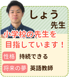 しょう先生　小学校の先生を目指しています！　性格：継続できる　将来の夢：英語教師　授業を通して、先生の方には自信を持ってこれだけは絶対にできるようになったという経験をしていただきたいと思います。