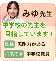 みゆ先生　中学校の先生を目指しています！　性格：忍耐力がある　将来の夢：中学校教員　勉強すれば自分の世界が広がり、見えなかったものが見えるようになります。世界が広がっていく喜びを味わってもらえるように頑張ります。