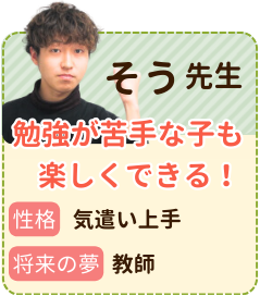 そう先生　勉強が苦手な子でも楽しくできる！　性格：気遣い上手　将来の夢：教師　自分が経験してきたことや成功したやり方などを通して分かりやすく丁寧に教えていきたいです。宿題などを通して勉強をする習慣をつけてあげれたらなと思っています。