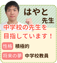 はやと先生　中学校の先生を目指しています！　性格：積極的　将来の夢：中学校教師　お子さんに合わせた勉強方法を探し、モチベーションを落とさない指導をしていきます！熱意をもって指導に挑みます！