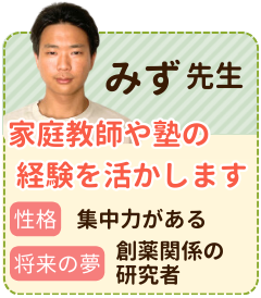 みず先生　家庭教師や塾の経験を活かします　性格：集中力がある　将来の夢：製薬関係の研究者　自分自身の志望校に合格した経験や、家庭教師や塾で働いた経験を活かしてお子さんをサポートしていきたいです。