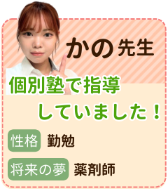 かの先生　個別塾で指導していました！　性格：勤勉　将来の夢：薬剤師　個別指導塾での経験も活かしながら、昔私に親身になってくれた塾の先生のように、私も生徒さん一人一人に親身に向き合っていきたいと思います。