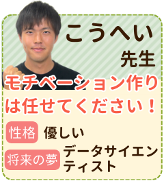 こうへい先生　モチベーション作りは任せてください　性格：優しい　将来の夢：データサイエンティスト　塾講師としても働いた経験を活かして精一杯指導していけたらと思っております。勉強に躓いたら、なにか楽しい未来を想像しましょう！