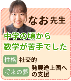 なお先生　中学の頃から数学が苦手でした　性格：社交的　将来の夢：発展途上国への支援　苦手を克服した経験があるからこそ、子どもたちに勉強の楽しさと自分の可能性を知ってもらいたいです！全力でサポートします