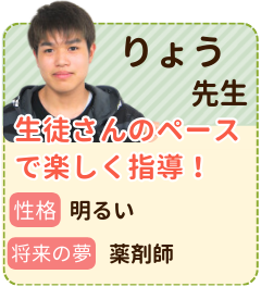 りょう先生　生徒さんのペースで楽しく指導！　性格：明るい　将来の夢：薬剤師　躓いているところは、それぞれだと思うので生徒さんにあったペースで楽しく授業していきたいです！