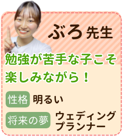 ぶろ先生　勉強が苦手な子こそ楽しみながら！　性格：明るい　将来の夢：ウエディングプランナー　私のモットーは”せっかくやるなら楽しんでやろう”です。新しいことを知ること、自分を成長させることはとってもたのしいんだよということをお伝えしたいです！