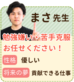 まさ先生　勉強嫌い・苦手克服お任せください　性格：優しい　将来の夢：貢献できる仕事　不登校のお子さんが、学校の授業に追いつけるようにサポートしていました。再び学校に行けるようになり志望校に合格できたことは本当にうれしかったです！