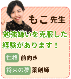 もこ先生　勉強嫌いを克服した経験があります　性格：前向き　将来の夢：薬剤師　勉強が苦手だったので、苦しんだ経験が多々あります。ぜひ経験を活かして同じような思いをされている生徒さんのお力添えをできればと思います！