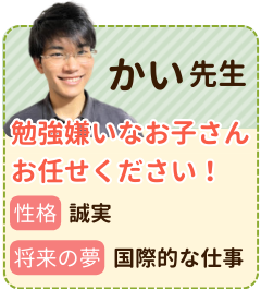 かい先生　勉強が嫌いなお子さんおまかせください！　性格：誠実　将来の夢：国際的な仕事　「この人がいればきっと大丈夫」と思ってもらえるような、頼れるパートナーになれるように全力で頑張ります！勉強が苦手なお子さんに勉強のやり方から教えます！