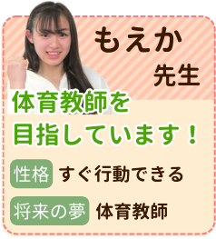 もえか先生　体育教師を目指しています！　性格：すぐ行動できる　将来の夢：体育教師　勉強のやり方を抑えれば、必ずできるようになります！一緒に目標を決めて、勉強の時間と自由な時間のメリハリを付け、指導ができるように頑張っていきます！