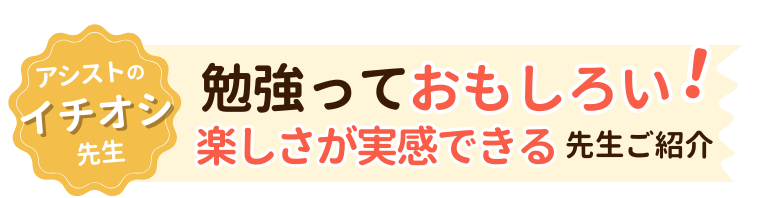 アシストイチオシの先生！勉強っておもしろい！楽しさが実感できる先生ご紹介