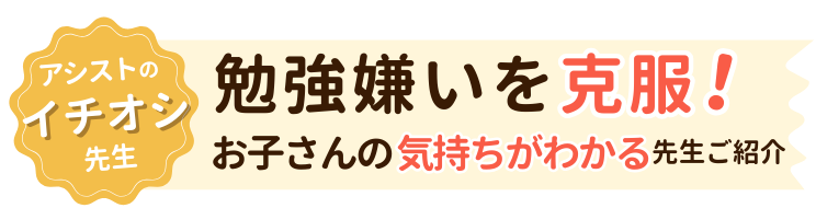 アシストイチオシの先生！勉強嫌いを克服！お子さんの気持ちがわかる先生ご紹介