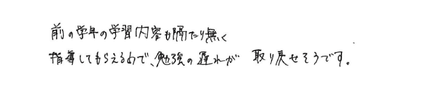  前の学年の学習内容も隔たり無く指導してもらえるので、勉強の遅れが取り戻せそうです。

