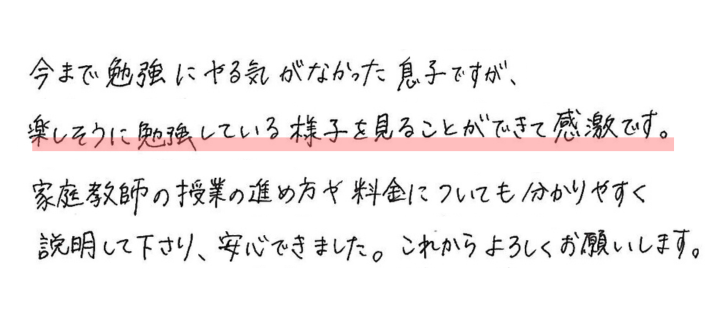 今まで勉強にやる気がなかった息子ですが、楽しそうに勉強している様子を見ることができて感激です。
家庭教師の授業の進め方や料金について分かりやすく
説明してくださり、安心できました。これからもよろしくお願いします。