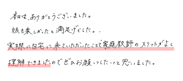 本日はありがとうございました。娘も楽しかったと満足げでした。
実際に自宅に来ていただいたことで、家庭教師のメリットがよく理解できましたので
ぜひお願いしたいと思いました。