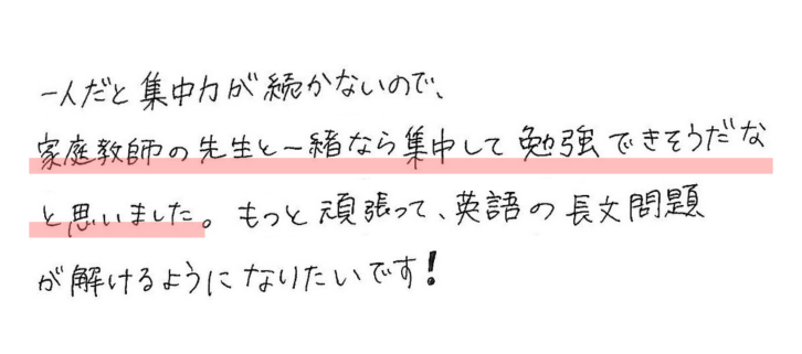 一人だと集中力が続かないので、家庭教師の先生と一緒なら集中して勉強できそうだなと思いました。もっと頑張って、英語の長文問題が解けるようになりたいです！