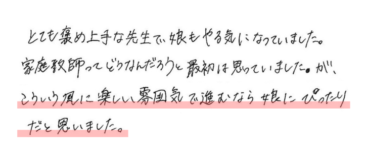 とても褒め上手な先生で、娘もやる気になっていました。 家庭教師ってどうなんだろうと最初は思っていましたが、 こういう風に楽しい雰囲気で進むなら娘にぴったりだと思いました。