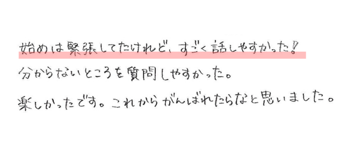 始めは緊張してたけれど、すごく話しやすかった！分からないところを質問しやすかった。 楽しかったです。これからがんばれたらなと思いました。