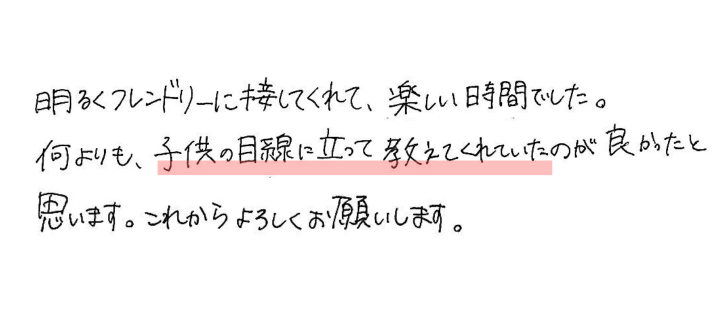 明るくフレンドリーに接してくれて、楽しい時間でした。何よりも、子供の目線に立って教えてくれていたのが良かったと思います。これからもよろしくお願いします。