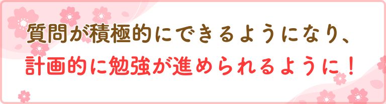 質問が積極的にできるようになり、計画的に勉強が進められるように！