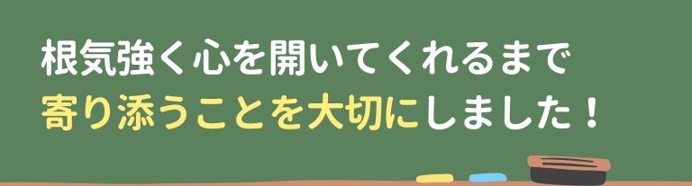 根気強く心を開いてくれるまで寄り添うことを大切にしました！