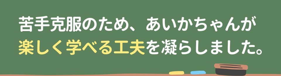 苦手克服のため、あいかちゃんが楽しく学べる工夫を凝らしました。