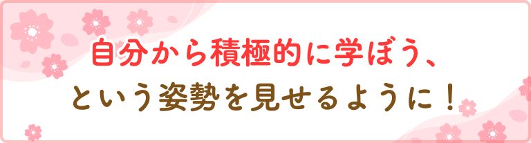 自分から積極的に学ぼう、という姿勢を見せるように！