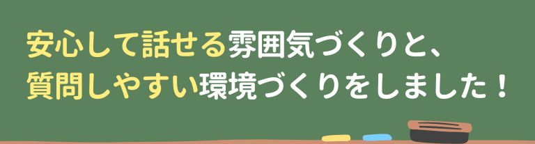 安心して話せる雰囲気づくりと、質問しやすい環境づくりをしました！