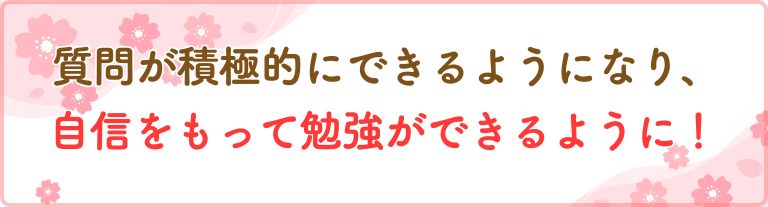 質問が積極的にできるようになり、自信をもって勉強ができるように！