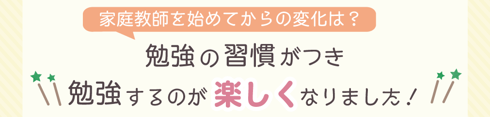 家庭教師を始めてからの変化は？　勉強の習慣がつき勉強するのが楽しくなりました！