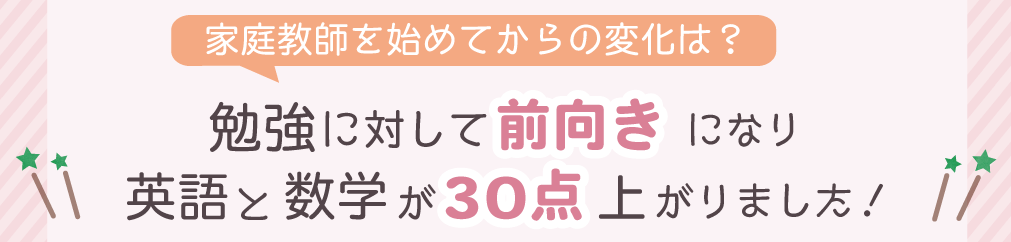 家庭教師を始めてからの変化は？　勉強に対して前向きになり英語と数学が30点上がりました！